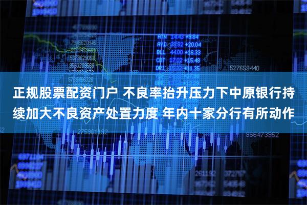 正规股票配资门户 不良率抬升压力下中原银行持续加大不良资产处置力度 年内十家分行有所动作