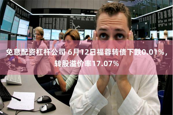 免息配资杠杆公司 6月12日福蓉转债下跌0.01%，转股溢价率17.07%