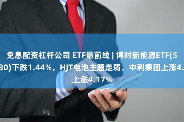 免息配资杠杆公司 ETF最前线 | 博时新能源ETF(516580)下跌1.44%，HJT电池主题走弱，中利集团上涨4.17%