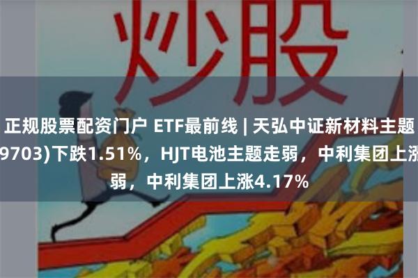 正规股票配资门户 ETF最前线 | 天弘中证新材料主题ETF(159703)下跌1.51%，HJT电池主题走弱，中利集团上涨4.17%