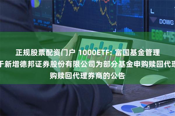 正规股票配资门户 1000ETF: 富国基金管理有限公司关于新增德邦证券股份有限公司为部分基金申购赎回代理券商的公告