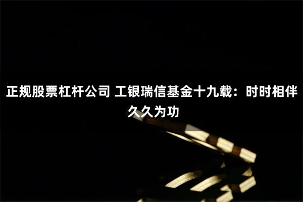 正规股票杠杆公司 工银瑞信基金十九载：时时相伴 久久为功