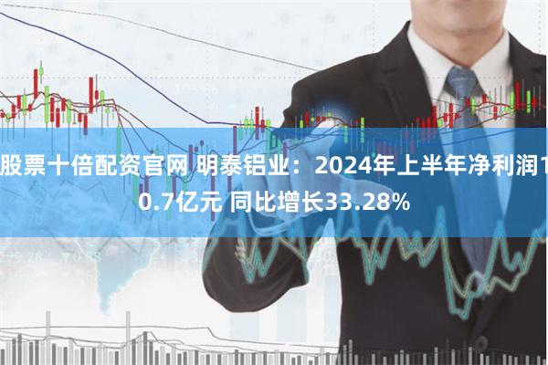 股票十倍配资官网 明泰铝业：2024年上半年净利润10.7亿元 同比增长33.28%