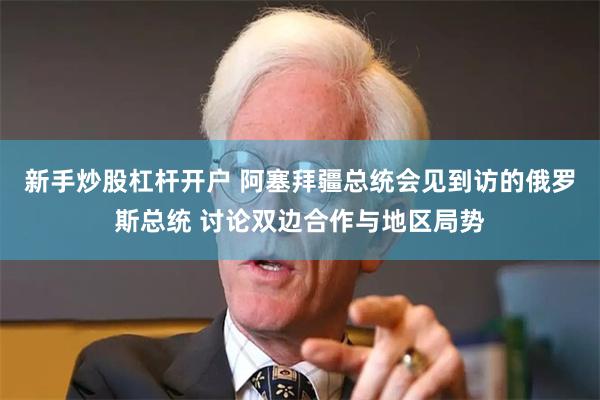 新手炒股杠杆开户 阿塞拜疆总统会见到访的俄罗斯总统 讨论双边合作与地区局势