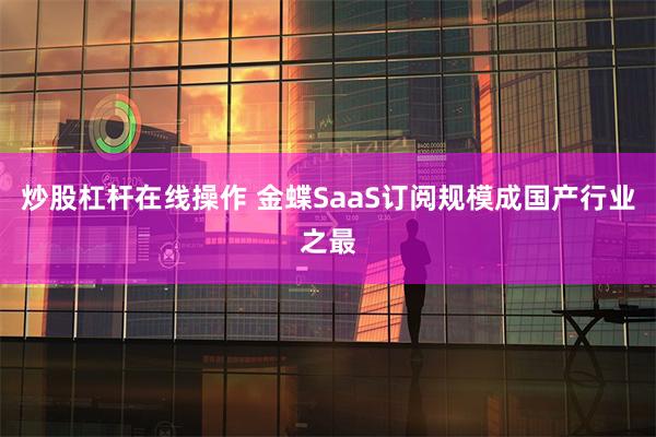 炒股杠杆在线操作 金蝶SaaS订阅规模成国产行业之最