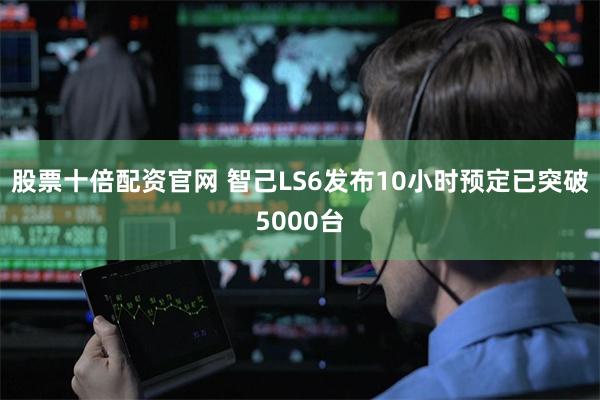 股票十倍配资官网 智己LS6发布10小时预定已突破5000台