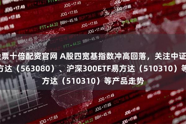 股票十倍配资官网 A股四宽基指数冲高回落，关注中证A50ETF易方达（563080）、沪深300ETF易方达（510310）等产品走势