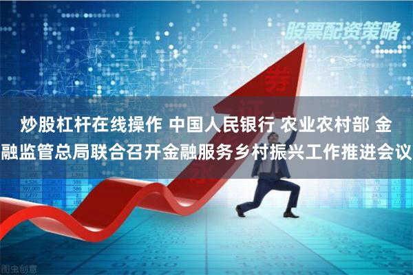 炒股杠杆在线操作 中国人民银行 农业农村部 金融监管总局联合召开金融服务乡村振兴工作推进会议