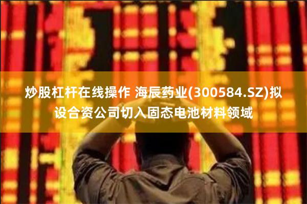 炒股杠杆在线操作 海辰药业(300584.SZ)拟设合资公司切入固态电池材料领域