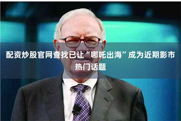 配资炒股官网查找已让“哪吒出海”成为近期影市热门话题