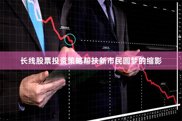 长线股票投资策略帮扶新市民圆梦的缩影