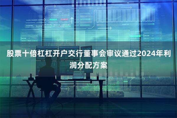 股票十倍杠杠开户交行董事会审议通过2024年利润分配方案