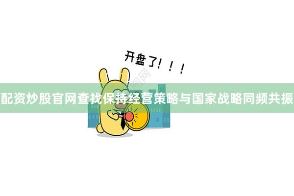 配资炒股官网查找保持经营策略与国家战略同频共振
