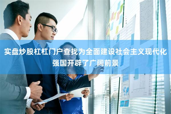 实盘炒股杠杠门户查找为全面建设社会主义现代化强国开辟了广阔前
