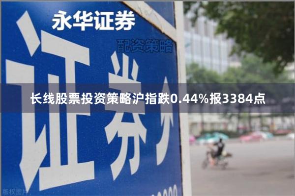 长线股票投资策略沪指跌0.44%报3384点