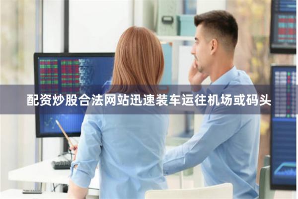 配资炒股合法网站迅速装车运往机场或码头