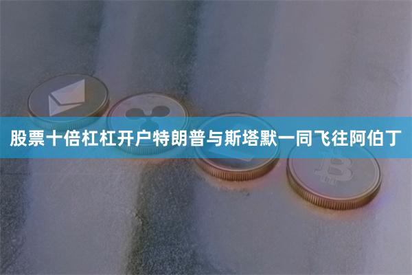 股票十倍杠杠开户特朗普与斯塔默一同飞往阿伯丁