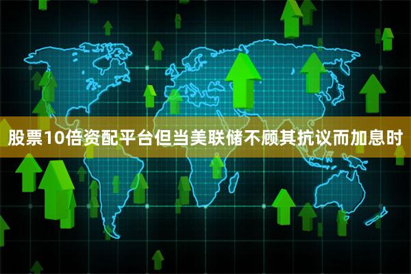 股票10倍资配平台但当美联储不顾其抗议而加息时