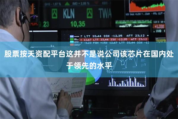 股票按天资配平台这并不是说公司该芯片在国内处于领先的水平