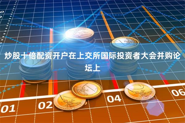 炒股十倍配资开户在上交所国际投资者大会并购论坛上